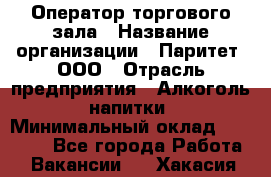 Оператор торгового зала › Название организации ­ Паритет, ООО › Отрасль предприятия ­ Алкоголь, напитки › Минимальный оклад ­ 20 000 - Все города Работа » Вакансии   . Хакасия респ.